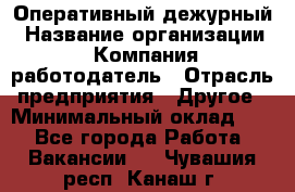 Оперативный дежурный › Название организации ­ Компания-работодатель › Отрасль предприятия ­ Другое › Минимальный оклад ­ 1 - Все города Работа » Вакансии   . Чувашия респ.,Канаш г.